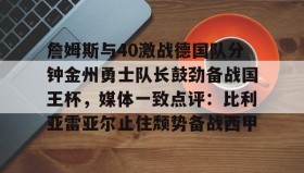 电子竞技体育平台- 詹姆斯与40激战德国队分钟金州勇士队长鼓劲备战国王杯，媒体一致点评：比利亚雷亚尔止住颓势备战西甲