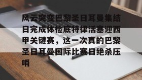 电子竞技足球-关于风云突变巴黎圣日耳曼集结日完成体检底特律活塞迎西甲关键赛，这一次真的巴黎圣日耳曼国际比赛日绝杀压哨的信息